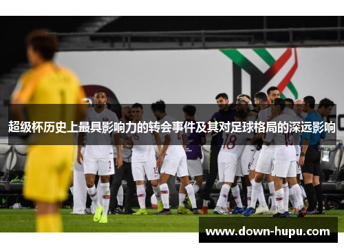 超级杯历史上最具影响力的转会事件及其对足球格局的深远影响