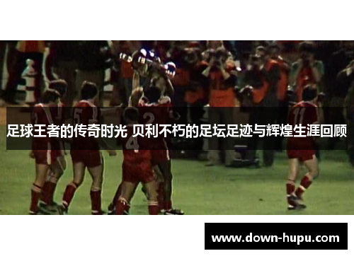 足球王者的传奇时光 贝利不朽的足坛足迹与辉煌生涯回顾 足球王者的传奇时光 贝利不朽的足坛足迹与辉煌生涯回顾