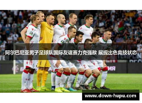阿尔巴尼亚男子足球队国际友谊赛力克强敌 展现出色竞技状态