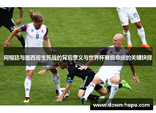 阿根廷与墨西哥生死战的背后意义与世界杯晋级命运的关键抉择