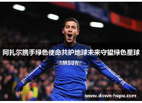 阿扎尔携手绿色使命共护地球未来守望绿色星球