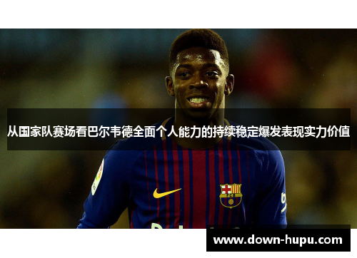 从国家队赛场看巴尔韦德全面个人能力的持续稳定爆发表现实力价值 从国家队赛场看巴尔韦德全面个人能力的持续稳定爆发表现实力价值