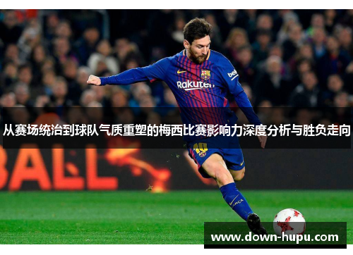 从赛场统治到球队气质重塑的梅西比赛影响力深度分析与胜负走向