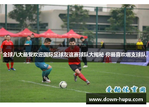 全球八大最受欢迎国际足球友谊赛球队大揭秘 你最喜欢哪支球队 全球八大最受欢迎国际足球友谊赛球队大揭秘 你最喜欢哪支球队