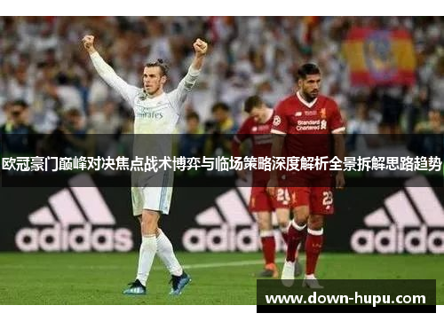 欧冠豪门巅峰对决焦点战术博弈与临场策略深度解析全景拆解思路趋势 欧冠豪门巅峰对决焦点战术博弈与临场策略深度解析全景拆解思路趋势