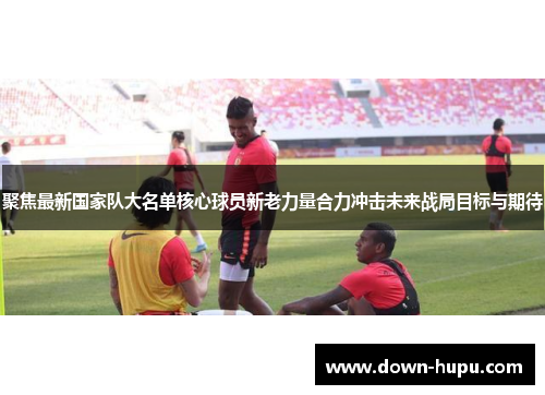 聚焦最新国家队大名单核心球员新老力量合力冲击未来战局目标与期待 聚焦最新国家队大名单核心球员新老力量合力冲击未来战局目标与期待
