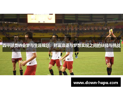 西甲球员转会梦与生涯规划:财富追逐与梦想实现之间的抉择与挑战 西甲球员转会梦与生涯规划:财富追逐与梦想实现之间的抉择与挑战