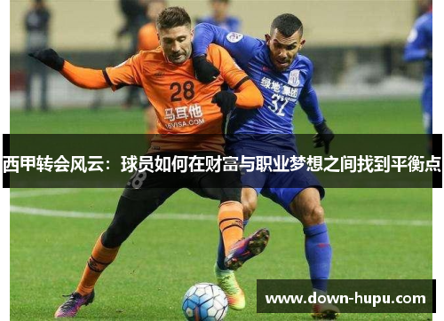 西甲转会风云:球员如何在财富与职业梦想之间找到平衡点 西甲转会风云:球员如何在财富与职业梦想之间找到平衡点