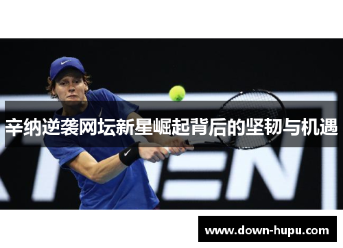 辛纳逆袭网坛新星崛起背后的坚韧与机遇 辛纳逆袭网坛新星崛起背后的坚韧与机遇