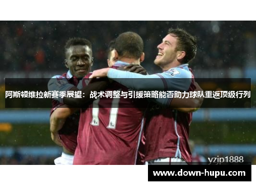 阿斯顿维拉新赛季展望:战术调整与引援策略能否助力球队重返顶级行列 阿斯顿维拉新赛季展望:战术调整与引援策略能否助力球队重返顶级行列