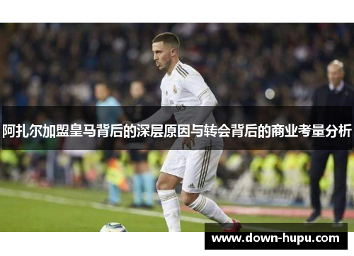 阿扎尔加盟皇马背后的深层原因与转会背后的商业考量分析