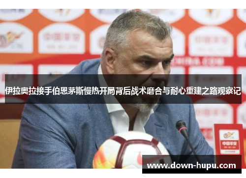 伊拉奥拉接手伯恩茅斯慢热开局背后战术磨合与耐心重建之路观察记 伊拉奥拉接手伯恩茅斯慢热开局背后战术磨合与耐心重建之路观察记