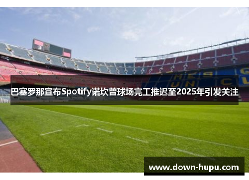 巴塞罗那宣布Spotify诺坎普球场完工推迟至2025年引发关注 巴塞罗那宣布Spotify诺坎普球场完工推迟至2025年引发关注