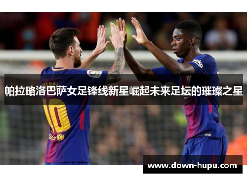 帕拉略洛巴萨女足锋线新星崛起未来足坛的璀璨之星