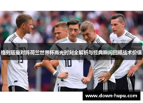 格列兹曼对阵荷兰世界杯高光时刻全解析与经典瞬间回顾战术价值