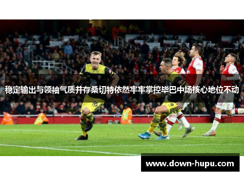 稳定输出与领袖气质并存桑切特依然牢牢掌控毕巴中场核心地位不动