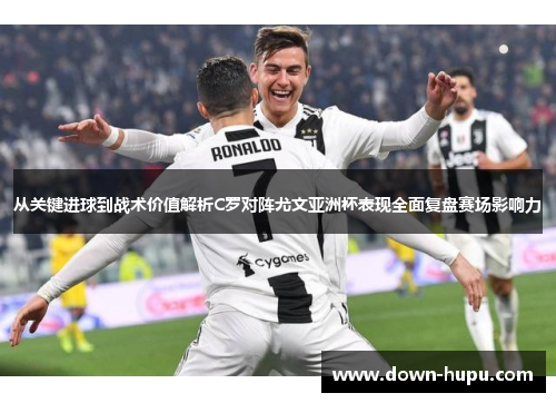 从关键进球到战术价值解析C罗对阵尤文亚洲杯表现全面复盘赛场影响力