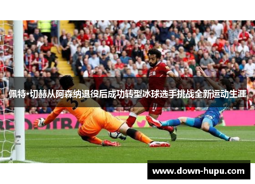 佩特·切赫从阿森纳退役后成功转型冰球选手挑战全新运动生涯